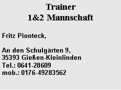 Textfeld: Trainer 1&2 MannschaftFritz Pionteck,An den Schulg�rten 9, 35393 Gie�en-Kleinlinden&nbsp;&nbsp;&nbsp;&nbsp;&nbsp;&nbsp;&nbsp;&nbsp;&nbsp;&nbsp;&nbsp;&nbsp;&nbsp;&nbsp;&nbsp; Tel.: 0641-28609
mob.: 0176-49283562