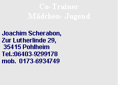 Textfeld: Co-Trainer M�dchen- JugendJoachim Scherabon,&nbsp;Zur Lutherlinde 29, &nbsp;&nbsp;&nbsp; 35415 Pohlheim&nbsp;&nbsp;&nbsp;&nbsp;&nbsp;&nbsp;&nbsp;&nbsp;&nbsp;&nbsp;&nbsp;&nbsp;&nbsp;&nbsp;&nbsp;&nbsp;&nbsp;&nbsp;&nbsp;&nbsp;&nbsp;&nbsp;&nbsp;Tel.:06403-9299178
mob.&nbsp;&nbsp;0173-6934749&nbsp;