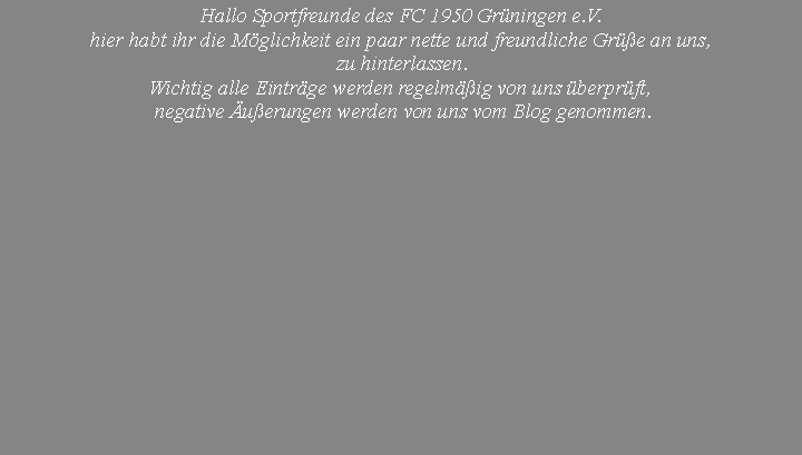 Textfeld: Hallo Sportfreunde des FC 1950 Grüningen e.V.
hier habt ihr die Möglichkeit ein paar nette und freundliche Grüße an uns,
zu hinterlassen.
Wichtig alle Einträge werden regelmäßig von uns überprüft,
negative Äußerungen werden von uns vom Blog genommen.