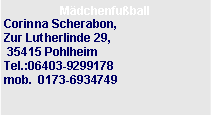 Textfeld: M�dchenfu�ball Corinna Scherabon,&nbsp;Zur Lutherlinde 29, &nbsp;&nbsp;&nbsp; 35415 Pohlheim&nbsp;&nbsp;&nbsp;&nbsp;&nbsp;&nbsp;&nbsp;&nbsp;&nbsp;&nbsp;&nbsp;&nbsp;&nbsp;&nbsp;&nbsp;&nbsp;&nbsp;&nbsp;&nbsp;&nbsp;&nbsp;&nbsp;&nbsp;Tel.:06403-9299178
mob.&nbsp;&nbsp;0173-6934749&nbsp;