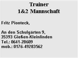Textfeld: Trainer 1&2 MannschaftFritz Pionteck,An den Schulg�rten 9, 35393 Gie�en-Kleinlinden&nbsp;&nbsp;&nbsp;&nbsp;&nbsp;&nbsp;&nbsp;&nbsp;&nbsp;&nbsp;&nbsp;&nbsp;&nbsp;&nbsp;&nbsp; Tel.: 0641-28609
mob.: 0176-49283562
